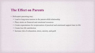 The Effect on Parents
• Helicopter parenting may:
• Lead to long-term tension in the parent-child relationship
• Place strain on financial and emotional resources
• Create expectations for reciprocation of practical and emotional support later in life
• Create less life satisfaction
• Increase risk of exhaustion, stress, anxiety, and guilt
 