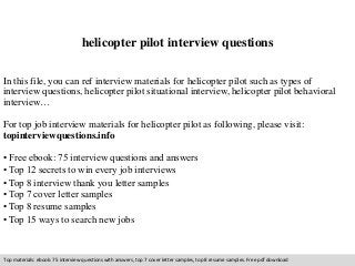 helicopter pilot interview questions 
In this file, you can ref interview materials for helicopter pilot such as types of 
interview questions, helicopter pilot situational interview, helicopter pilot behavioral 
interview… 
For top job interview materials for helicopter pilot as following, please visit: 
topinterviewquestions.info 
• Free ebook: 75 interview questions and answers 
• Top 12 secrets to win every job interviews 
• Top 8 interview thank you letter samples 
• Top 7 cover letter samples 
• Top 8 resume samples 
• Top 15 ways to search new jobs 
Top materials: ebook: 75 interview questions with answers, top 7 cover letter samples, top 8 resume samples. Free pdf download 
 