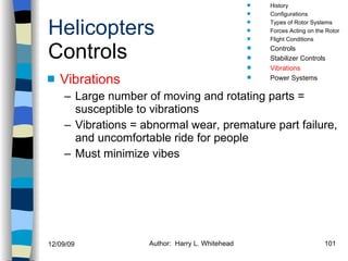 Helicopters Controls Vibrations Large number of moving and rotating parts = susceptible to vibrations Vibrations = abnormal wear, premature part failure, and uncomfortable ride for people Must minimize vibes History Configurations Types of Rotor Systems Forces Acting on the Rotor Flight Conditions Controls Stabilizer Controls Vibrations Power Systems 