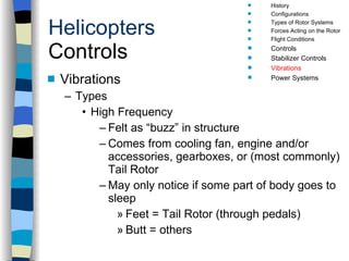 Helicopters Controls Vibrations Types High Frequency Felt as “buzz” in structure Comes from cooling fan, engine and/or accessories, gearboxes, or (most commonly) Tail Rotor May only notice if some part of body goes to sleep Feet = Tail Rotor (through pedals) Butt = others History Configurations Types of Rotor Systems Forces Acting on the Rotor Flight Conditions Controls Stabilizer Controls Vibrations Power Systems 