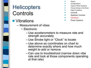 Helicopters Controls Vibrations Measurement of vibes Electronic Use accelerometers to measure rate and strength accurately Use Strobe light or “Clock” to locate  Use above as coordinates on chart to determine exactly where and how much weight to add or remove Can use to troubleshoot (narrow down vibe rate and look at those components operating at that rate) History Configurations Types of Rotor Systems Forces Acting on the Rotor Flight Conditions Controls Stabilizer Controls Vibrations Power Systems 