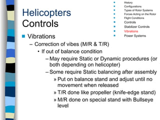 Helicopters Controls Vibrations Correction of vibes (M/R & T/R) If out of balance condition May require Static or Dynamic procedures (or both depending on helicopter) Some require Static balancing after assembly Put on balance stand and adjust until no movement when released T/R done like propeller (knife-edge stand) M/R done on special stand with Bullseye level History Configurations Types of Rotor Systems Forces Acting on the Rotor Flight Conditions Controls Stabilizer Controls Vibrations Power Systems 