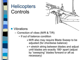 Vibrations Correction of vibes (M/R & T/R) If out of balance condition M/R also may require Blade Sweep to be adjusted (for chordwise balance) = stretch string between blades and adjust until blades are exactly 180 o  apart (adjust by “sweeping” blades forward or aft as necessary) Helicopters Controls History Configurations Types of Rotor Systems Forces Acting on the Rotor Flight Conditions Controls Stabilizer Controls Vibrations Power Systems 