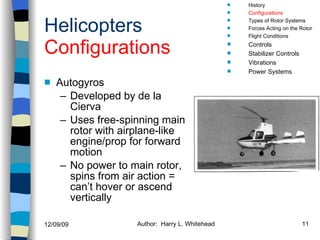 Helicopters Configurations Autogyros Developed by de la Cierva Uses free-spinning main rotor with airplane-like engine/prop for forward motion No power to main rotor, spins from air action = can’t hover or ascend vertically History Configurations Types of Rotor Systems Forces Acting on the Rotor Flight Conditions Controls Stabilizer Controls Vibrations Power Systems 