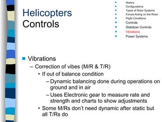 Helicopters Controls Vibrations Correction of vibes (M/R & T/R) If out of balance condition Dynamic balancing done during operations on ground and in air Uses Electronic gear to measure rate and strength and charts to show adjustments Some M/Rs don’t need dynamic after static but all T/Rs do History Configurations Types of Rotor Systems Forces Acting on the Rotor Flight Conditions Controls Stabilizer Controls Vibrations Power Systems 