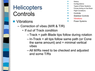 Helicopters Controls Vibrations Correction of vibes (M/R & T/R) If out of Track condition Track = path Blade tips follow during rotation In-Track = all tips follow same path (or Cone the same amount) and = minimal vertical vibes All M/Rs need to be checked and adjusted and some T/Rs History Configurations Types of Rotor Systems Forces Acting on the Rotor Flight Conditions Controls Stabilizer Controls Vibrations Power Systems 