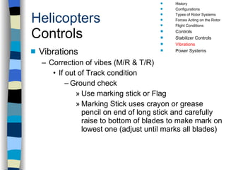 Helicopters Controls Vibrations Correction of vibes (M/R & T/R) If out of Track condition Ground check Use marking stick or Flag Marking Stick uses crayon or grease pencil on end of long stick and carefully raise to bottom of blades to make mark on lowest one (adjust until marks all blades) History Configurations Types of Rotor Systems Forces Acting on the Rotor Flight Conditions Controls Stabilizer Controls Vibrations Power Systems 