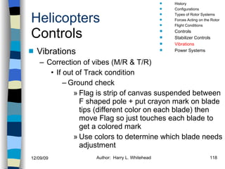 Helicopters Controls Vibrations Correction of vibes (M/R & T/R) If out of Track condition Ground check Flag is strip of canvas suspended between F shaped pole + put crayon mark on blade tips (different color on each blade) then move Flag so just touches each blade to get a colored mark Use colors to determine which blade needs adjustment History Configurations Types of Rotor Systems Forces Acting on the Rotor Flight Conditions Controls Stabilizer Controls Vibrations Power Systems 
