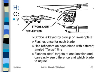 Helicopters Controls Vibrations Correction of vibes (M/R & T/R) If out of Track condition Ground & Flight Strobe is keyed by pickup on swashplate Flashes once for each blade  Has reflectors on each blade with different angled “Target” line Flashes ‘stop’ targets at one location and can easily see difference and which blade to adjust History Configurations Types of Rotor Systems Forces Acting on the Rotor Flight Conditions Controls Stabilizer Controls Vibrations Power Systems 