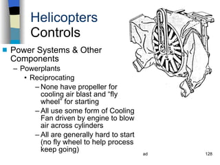 Helicopters Controls Power Systems & Other Components Powerplants Reciprocating  None have propeller for cooling air blast and “fly wheel” for starting All use some form of Cooling Fan driven by engine to blow air across cylinders All are generally hard to start (no fly wheel to help process keep going) History Configurations Types of Rotor Systems Forces Acting on the Rotor Flight Conditions Controls Stabilizer Controls Vibrations Power Systems 