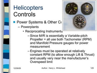 Helicopters Controls Power Systems & Other Components Powerplants Reciprocating Instruments Since M/R is essentially a Variable-pitch Propeller = all use both Tachometer (RPM) and Manifold Pressure gauges for power measurement Engines must be operated at relatively constant RPM (to allow enough Lift & Thrust) and usually very near the manufacturer’s Overspeed limit History Configurations Types of Rotor Systems Forces Acting on the Rotor Flight Conditions Controls Stabilizer Controls Vibrations Power Systems 