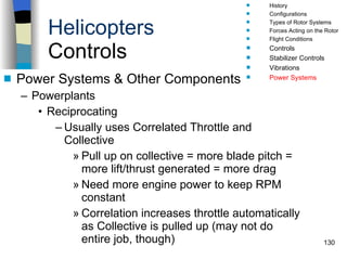 Helicopters Controls Power Systems & Other Components Powerplants Reciprocating  Usually uses Correlated Throttle and Collective Pull up on collective = more blade pitch = more lift/thrust generated = more drag Need more engine power to keep RPM constant Correlation increases throttle automatically as Collective is pulled up (may not do entire job, though) History Configurations Types of Rotor Systems Forces Acting on the Rotor Flight Conditions Controls Stabilizer Controls Vibrations Power Systems 