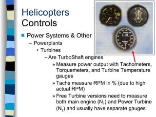 Helicopters Controls Power Systems & Other Components Powerplants Turbines Are TurboShaft engines Measure power output with Tachometers, Torquemeters, and Turbine Temperature gauges Tachs measure RPM in % (due to high actual RPM) Free Turbine versions need to measure both main engine (N 1 ) and Power Turbine (N 2 ) and usually have separate gauges History Configurations Types of Rotor Systems Forces Acting on the Rotor Flight Conditions Controls Stabilizer Controls Vibrations Power Systems 