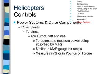 Helicopters Controls Power Systems & Other Components Powerplants Turbines Are TurboShaft engines Torquemeters measure power being absorbed by M/Rs Similar to MAP gauge on recips Measures in % or in Pounds of Torque History Configurations Types of Rotor Systems Forces Acting on the Rotor Flight Conditions Controls Stabilizer Controls Vibrations Power Systems 