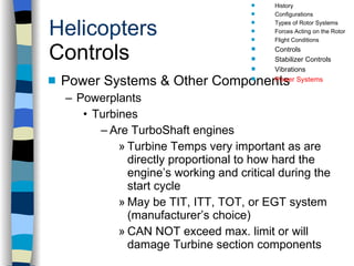 Helicopters Controls Power Systems & Other Components Powerplants Turbines Are TurboShaft engines Turbine Temps very important as are directly proportional to how hard the engine’s working and critical during the start cycle May be TIT, ITT, TOT, or EGT system (manufacturer’s choice) CAN NOT exceed max. limit or will damage Turbine section components History Configurations Types of Rotor Systems Forces Acting on the Rotor Flight Conditions Controls Stabilizer Controls Vibrations Power Systems 