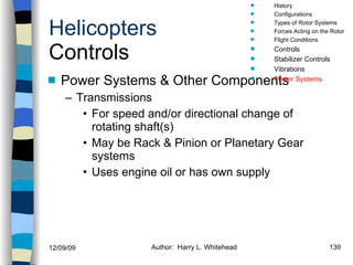Helicopters Controls Power Systems & Other Components Transmissions For speed and/or directional change of rotating shaft(s) May be Rack & Pinion or Planetary Gear systems Uses engine oil or has own supply History Configurations Types of Rotor Systems Forces Acting on the Rotor Flight Conditions Controls Stabilizer Controls Vibrations Power Systems 