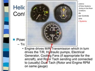 Helicopters Controls Power Systems & Other Components Transmissions Engine drives M/R Transmission which in turn drives the T/R, Hydraulic pumps, Electrical Generator, Cooling Fans (if appropriate for the aircraft), and Rotor Tach sending unit connected to (usually) Dual Tach (Rotor and Engine RPM on same gauge) History Configurations Types of Rotor Systems Forces Acting on the Rotor Flight Conditions Controls Stabilizer Controls Vibrations Power Systems 