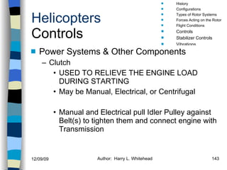 Helicopters Controls Power Systems & Other Components Clutch USED TO RELIEVE THE ENGINE LOAD DURING STARTING May be Manual, Electrical, or Centrifugal Manual and Electrical pull Idler Pulley against Belt(s) to tighten them and connect engine with Transmission History Configurations Types of Rotor Systems Forces Acting on the Rotor Flight Conditions Controls Stabilizer Controls Vibrations Power Systems 