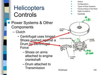 Helicopters Controls Power Systems & Other Components Clutch Centrifugal uses hinged Shoes pushed against a Drum by Centrifugal Force  Shoes on arms attached to engine crankshaft Drum attached to Transmission History Configurations Types of Rotor Systems Forces Acting on the Rotor Flight Conditions Controls Stabilizer Controls Vibrations Power Systems 