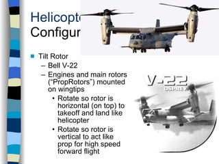 Helicopters Configurations Tilt Rotor Bell V-22 Engines and main rotors (“PropRotors”) mounted on wingtips Rotate so rotor is horizontal (on top) to takeoff and land like helicopter Rotate so rotor is vertical to act like prop for high speed forward flight History Configurations Types of Rotor Systems Forces Acting on the Rotor Flight Conditions Controls Stabilizer Controls Vibrations Power Systems 
