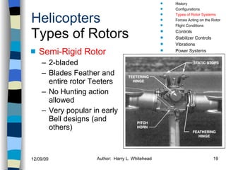 Helicopters Types of Rotors Semi-Rigid Rotor 2-bladed Blades Feather and entire rotor Teeters No Hunting action allowed Very popular in early Bell designs (and others) History Configurations Types of Rotor Systems Forces Acting on the Rotor Flight Conditions Controls Stabilizer Controls Vibrations Power Systems 