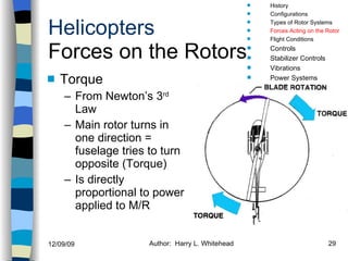 Helicopters Forces on the Rotors Torque From Newton’s 3 rd  Law Main rotor turns in one direction = fuselage tries to turn opposite (Torque) Is directly proportional to power applied to M/R History Configurations Types of Rotor Systems Forces Acting on the Rotor Flight Conditions Controls Stabilizer Controls Vibrations Power Systems 