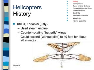 Helicopters History 1800s, Forlanini (Italy) Used steam engine Counter-rotating “butterfly” wings Could ascend (without pilot) to 40 feet for about 20 minutes History Configurations Types of Rotor Systems Forces Acting on the Rotor Flight Conditions Controls Stabilizer Controls Vibrations Power Systems 