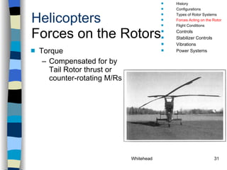 Helicopters Forces on the Rotors Torque Compensated for by Tail Rotor thrust or counter-rotating M/Rs History Configurations Types of Rotor Systems Forces Acting on the Rotor Flight Conditions Controls Stabilizer Controls Vibrations Power Systems 