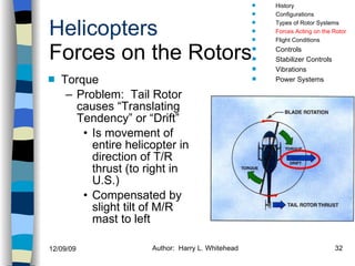 Helicopters Forces on the Rotors Torque Problem:  Tail Rotor causes “Translating Tendency” or “Drift” Is movement of entire helicopter in direction of T/R thrust (to right in U.S.) Compensated by slight tilt of M/R mast to left History Configurations Types of Rotor Systems Forces Acting on the Rotor Flight Conditions Controls Stabilizer Controls Vibrations Power Systems 