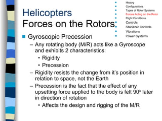 Helicopters Forces on the Rotors Gyroscopic Precession Any rotating body (M/R) acts like a Gyroscope and exhibits 2 characteristics: Rigidity Precession  Rigidity resists the change from it’s position in relation to space, not the Earth Precession is the fact that the effect of any upsetting force applied to the body is felt 90 o  later in direction of rotation Affects the design and rigging of the M/R History Configurations Types of Rotor Systems Forces Acting on the Rotor Flight Conditions Controls Stabilizer Controls Vibrations Power Systems 