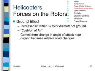 Helicopters Forces on the Rotors Ground Effect Increased lift within ½ rotor diameter of ground “Cushion of Air” Comes from change in angle of attack near ground because relative wind changes History Configurations Types of Rotor Systems Forces Acting on the Rotor Flight Conditions Controls Stabilizer Controls Vibrations Power Systems 
