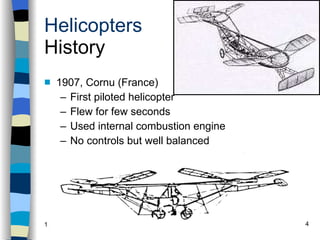 Helicopters History 1907, Cornu (France) First piloted helicopter Flew for few seconds Used internal combustion engine No controls but well balanced History Configurations Types of Rotor Systems Forces Acting on the Rotor Flight Conditions Controls Stabilizer Controls Vibrations Power Systems 