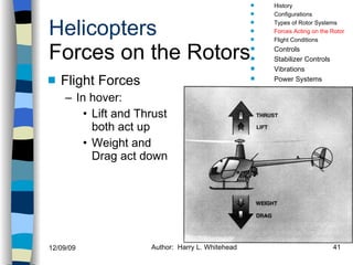 Helicopters Forces on the Rotors Flight Forces In hover: Lift and Thrust both act up Weight and Drag act down History Configurations Types of Rotor Systems Forces Acting on the Rotor Flight Conditions Controls Stabilizer Controls Vibrations Power Systems 
