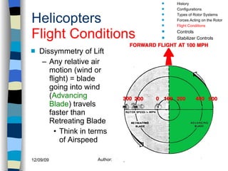 Helicopters Flight Conditions Dissymmetry of Lift Any relative air motion (wind or flight) = blade going into wind ( Advancing Blade ) travels faster than Retreating Blade Think in terms of Airspeed History Configurations Types of Rotor Systems Forces Acting on the Rotor Flight Conditions Controls Stabilizer Controls Vibrations Power Systems 100 mph 