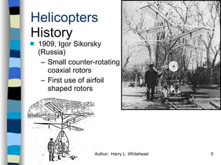 Helicopters History 1909, Igor Sikorsky (Russia) Small counter-rotating coaxial rotors First use of airfoil shaped rotors History Configurations Types of Rotor Systems Forces Acting on the Rotor Flight Conditions Controls Stabilizer Controls Vibrations Power Systems 