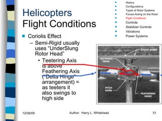 Helicopters Flight Conditions Coriolis Effect Semi-Rigid usually uses “UnderSlung Rotor Head” Teetering Axis is above Feathering Axis (“Delta Hinge” arrangement) = as teeters it also swings to high side History Configurations Types of Rotor Systems Forces Acting on the Rotor Flight Conditions Controls Stabilizer Controls Vibrations Power Systems 
