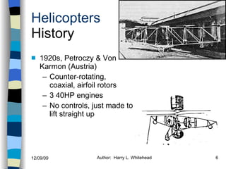 Helicopters History 1920s, Petroczy & Von Karmon (Austria) Counter-rotating, coaxial, airfoil rotors 3 40HP engines No controls, just made to lift straight up History Configurations Types of Rotor Systems Forces Acting on the Rotor Flight Conditions Controls Stabilizer Controls Vibrations Power Systems 