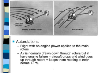 Helicopters Flight Conditions Autorotations Flight with no engine power applied to the main rotors Air is normally drawn down through rotors but if have engine failure = aircraft drops and wind goes up through rotors = keeps them rotating at near normal RPM History Configurations Types of Rotor Systems Forces Acting on the Rotor Flight Conditions Controls Stabilizer Controls Vibrations Power Systems 