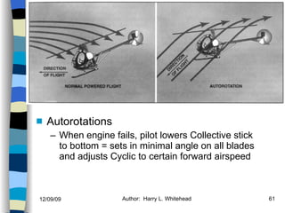 Helicopters Flight Conditions Autorotations When engine fails, pilot lowers Collective stick to bottom = sets in minimal angle on all blades and adjusts Cyclic to certain forward airspeed History Configurations Types of Rotor Systems Forces Acting on the Rotor Flight Conditions Controls Stabilizer Controls Vibrations Power Systems 