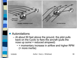 Helicopters Flight Conditions Autorotations At about 50 feet above the ground, the pilot pulls back on the Cyclic to flare the aircraft (pulls the nose up some = reduced airspeed) = momentary increase in airflow and higher RPM (= more inertia) History Configurations Types of Rotor Systems Forces Acting on the Rotor Flight Conditions Controls Stabilizer Controls Vibrations Power Systems 