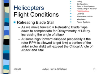 Helicopters Flight Conditions Retreating Blade Stall As we move forward = Retreating Blade flaps down to compensate for Dissymmetry of Lift by increasing the angle of attack At some high forward airspeed (especially if the rotor RPM is allowed to get low) a portion of the airfoil (rotor disk) will exceed the Critical Angle of Attack and Stall History Configurations Types of Rotor Systems Forces Acting on the Rotor Flight Conditions Controls Stabilizer Controls Vibrations Power Systems 