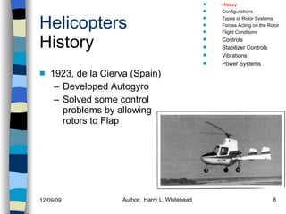 Helicopters History 1923, de la Cierva (Spain) Developed Autogyro Solved some control problems by allowing rotors to Flap History Configurations Types of Rotor Systems Forces Acting on the Rotor Flight Conditions Controls Stabilizer Controls Vibrations Power Systems 