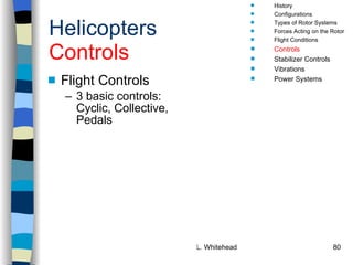Helicopters Controls Flight Controls 3 basic controls:  Cyclic, Collective, Pedals History Configurations Types of Rotor Systems Forces Acting on the Rotor Flight Conditions Controls Stabilizer Controls Vibrations Power Systems 