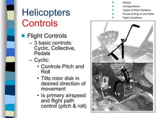 Helicopters Controls Flight Controls 3 basic controls:  Cyclic, Collective, Pedals Cyclic: Controls Pitch and Roll Tilts rotor disk in desired direction of movement Is primary airspeed and flight path control (pitch & roll) History Configurations Types of Rotor Systems Forces Acting on the Rotor Flight Conditions Controls Stabilizer Controls Vibrations Power Systems 