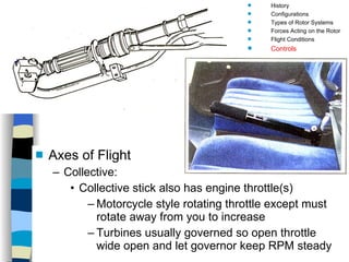 Helicopters Controls Axes of Flight Collective: Collective stick also has engine throttle(s)  Motorcycle style rotating throttle except must rotate away from you to increase Turbines usually governed so open throttle wide open and let governor keep RPM steady History Configurations Types of Rotor Systems Forces Acting on the Rotor Flight Conditions Controls Stabilizer Controls Vibrations Power Systems 