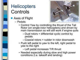 Helicopters Controls Axes of Flight Pedals: Control Yaw by controlling the thrust of the Tail Rotor (on single-rotor helicopters) and driven by main transmission so will still work if engine quits Dual rotors = differential cyclic control by pedals Coaxial rotors = rudder in rotor downwash Push left pedal to yaw to the left, right pedal to yaw to the right  Left pedal increases T/R thrust Needed especially during slow and high power conditions (I.e. takeoff and landing) History Configurations Types of Rotor Systems Forces Acting on the Rotor Flight Conditions Controls Stabilizer Controls Vibrations Power Systems 