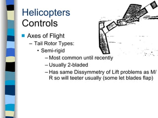 Helicopters Controls Axes of Flight Tail Rotor Types: Semi-rigid Most common until recently Usually 2-bladed Has same Dissymmetry of Lift problems as M/R so will teeter usually (some let blades flap) History Configurations Types of Rotor Systems Forces Acting on the Rotor Flight Conditions Controls Stabilizer Controls Vibrations Power Systems 