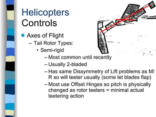Helicopters Controls Axes of Flight Tail Rotor Types: Semi-rigid Most common until recently Usually 2-bladed Has same Dissymmetry of Lift problems as M/R so will teeter usually (some let blades flap) Most use Offset Hinges so pitch is physically changed as rotor teeters = minimal actual teetering action History Configurations Types of Rotor Systems Forces Acting on the Rotor Flight Conditions Controls Stabilizer Controls Vibrations Power Systems 