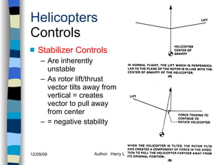 Helicopters Controls Stabilizer Controls Are inherently unstable As rotor lift/thrust vector tilts away from vertical = creates vector to pull away from center = negative stability History Configurations Types of Rotor Systems Forces Acting on the Rotor Flight Conditions Controls Stabilizer Controls Vibrations Power Systems 