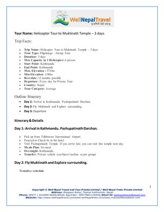 1
Copyright ? Well Nepal Travel and Tour Private Limited / Well Nepal Treks Private Limited
Address: Bhagwan Bahal, Thamel Kathmandu, Nepal.
Phone: 00977 1 4414890 Mobile/Whats App/Viber: 009779851136944; Email Id: wellnepaltravel@gmail.com.
Website: http://www.wellnepaltravel.com/www.wellnepaltreks.com/www.muktinathtempletour.com
Tour Name: Helicopter Tour to Muktinath Temple C 3 days
Trip Facts:
? Trip Name: Helicopter Tour to Muktinath Temple C 3 days
? Tour Type: Pilgrimage CGroup Tour
? Duration: 3 days
? Max Capacity in 1 Helicopter: 6 person
? Start Point: Kathmandu
? End Point: Kathmandu
? Max. Elevation : 3710m
? Min Elevation: 1340m
? Best date: 12 months possible
? Departure: Every day for Private Tour
? Country: Nepal
? Tour Category: Average
Outline Itinerary
? Day 1: Arrival in Kathmandu. Pashupatinath Darshan.
? Day 2: Fly Muktinath and Explore surrounding.
? Day 3: Departure
Itinerary &Details
Day 1: Arrival inKathmandu. PashupatinathDarshan.
? Pick up from Tribhuwan International Airport.
? Proceed to Check-In in the hotel.
? Visit Pashupatinath Temple. If you arrive late, you can visit this temple next day.
? Meals Plan: No meal
? Overnight: Kathmandu
? Transfer: Private vehicle (car/hiace/van/bus as per group)
Day 2: Fly Muktinathand Explore surrounding.
Tentative schedule
 